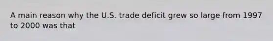 A main reason why the U.S. trade deficit grew so large from 1997 to 2000 was that