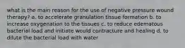 what is the main reason for the use of negative pressure wound therapy? a. to accelerate granulation tissue formation b. to increase oxygenation to the tissues c. to reduce edematous bacterial load and initiate would contracture and healing d. to dilute the bacterial load with water