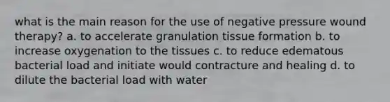 what is the main reason for the use of negative pressure wound therapy? a. to accelerate granulation tissue formation b. to increase oxygenation to the tissues c. to reduce edematous bacterial load and initiate would contracture and healing d. to dilute the bacterial load with water