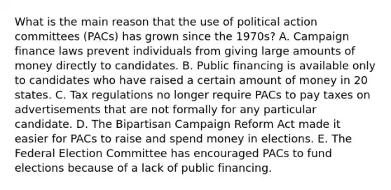 What is the main reason that the use of political action committees (PACs) has grown since the 1970s? A. Campaign finance laws prevent individuals from giving large amounts of money directly to candidates. B. Public financing is available only to candidates who have raised a certain amount of money in 20 states. C. Tax regulations no longer require PACs to pay taxes on advertisements that are not formally for any particular candidate. D. The Bipartisan Campaign Reform Act made it easier for PACs to raise and spend money in elections. E. The Federal Election Committee has encouraged PACs to fund elections because of a lack of public financing.