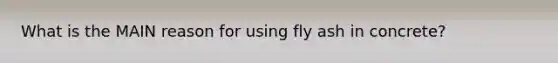 What is the MAIN reason for using fly ash in concrete?