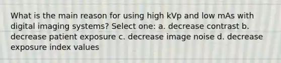 What is the main reason for using high kVp and low mAs with digital imaging systems? Select one: a. decrease contrast b. decrease patient exposure c. decrease image noise d. decrease exposure index values