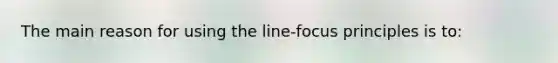 The main reason for using the line-focus principles is to: