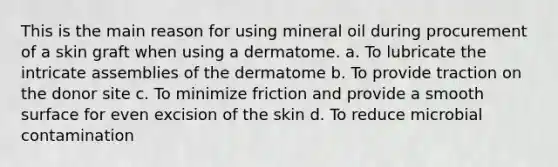 This is the main reason for using mineral oil during procurement of a skin graft when using a dermatome. a. To lubricate the intricate assemblies of the dermatome b. To provide traction on the donor site c. To minimize friction and provide a smooth surface for even excision of the skin d. To reduce microbial contamination