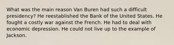 What was the main reason Van Buren had such a difficult presidency? He reestablished the Bank of the United States. He fought a costly war against the French. He had to deal with economic depression. He could not live up to the example of Jackson.