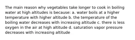 The main reason why vegetables take longer to cook in boiling water at high altitudes is because: a. water boils at a higher temperature with higher altitude b. the temperature of the boiling water decreases with increasing altitude c. there is less oxygen in the air at high altitude d. saturation vapor pressure decreases with increasing altitude