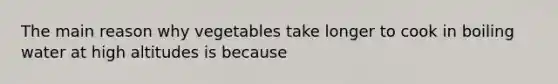 The main reason why vegetables take longer to cook in boiling water at high altitudes is because