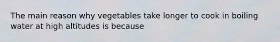 ​The main reason why vegetables take longer to cook in boiling water at high altitudes is because