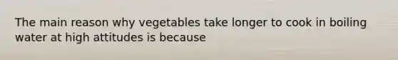 The main reason why vegetables take longer to cook in boiling water at high attitudes is because