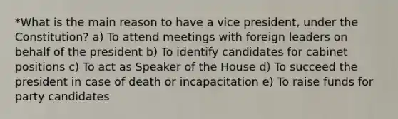 *What is the main reason to have a vice president, under the Constitution? a) To attend meetings with foreign leaders on behalf of the president b) To identify candidates for cabinet positions c) To act as Speaker of the House d) To succeed the president in case of death or incapacitation e) To raise funds for party candidates