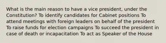 What is the main reason to have a vice president, under the Constitution? To identify candidates for Cabinet positions To attend meetings with foreign leaders on behalf of the president To raise funds for election campaigns To succeed the president in case of death or incapacitation To act as Speaker of the House