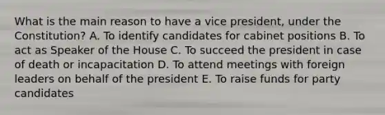 What is the main reason to have a vice president, under the Constitution? A. To identify candidates for cabinet positions B. To act as Speaker of the House C. To succeed the president in case of death or incapacitation D. To attend meetings with foreign leaders on behalf of the president E. To raise funds for party candidates