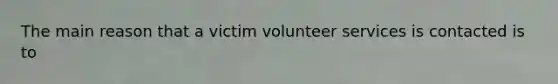 The main reason that a victim volunteer services is contacted is to