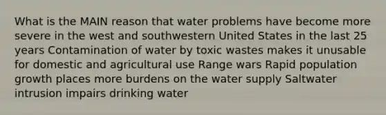 What is the MAIN reason that water problems have become more severe in the west and southwestern United States in the last 25 years Contamination of water by toxic wastes makes it unusable for domestic and agricultural use Range wars Rapid population growth places more burdens on the water supply Saltwater intrusion impairs drinking water