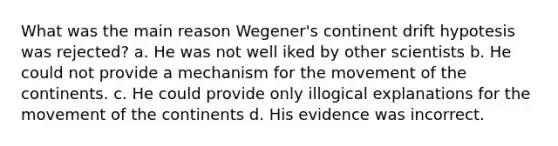 What was the main reason Wegener's continent drift hypotesis was rejected? a. He was not well iked by other scientists b. He could not provide a mechanism for the movement of the continents. c. He could provide only illogical explanations for the movement of the continents d. His evidence was incorrect.