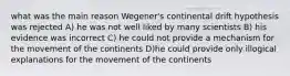 what was the main reason Wegener's continental drift hypothesis was rejected A) he was not well liked by many scientists B) his evidence was incorrect C) he could not provide a mechanism for the movement of the continents D)he could provide only illogical explanations for the movement of the continents