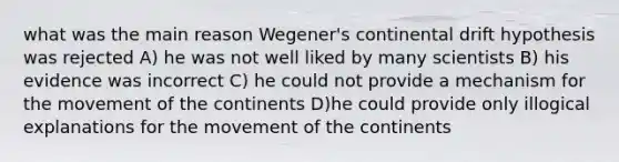 what was the main reason Wegener's continental drift hypothesis was rejected A) he was not well liked by many scientists B) his evidence was incorrect C) he could not provide a mechanism for the movement of the continents D)he could provide only illogical explanations for the movement of the continents