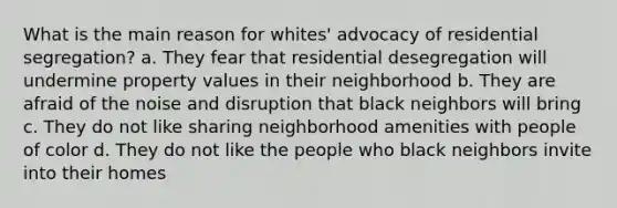 What is the main reason for whites' advocacy of residential segregation? a. They fear that residential desegregation will undermine property values in their neighborhood b. They are afraid of the noise and disruption that black neighbors will bring c. They do not like sharing neighborhood amenities with people of color d. They do not like the people who black neighbors invite into their homes