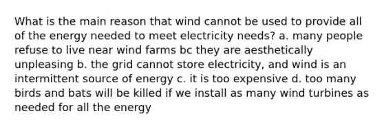 What is the main reason that wind cannot be used to provide all of the energy needed to meet electricity needs? a. many people refuse to live near wind farms bc they are aesthetically unpleasing b. the grid cannot store electricity, and wind is an intermittent source of energy c. it is too expensive d. too many birds and bats will be killed if we install as many wind turbines as needed for all the energy