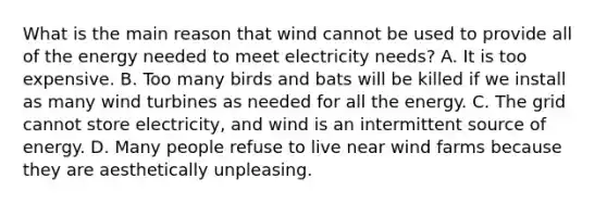 What is the main reason that wind cannot be used to provide all of the energy needed to meet electricity needs? A. It is too expensive. B. Too many birds and bats will be killed if we install as many wind turbines as needed for all the energy. C. The grid cannot store electricity, and wind is an intermittent source of energy. D. Many people refuse to live near wind farms because they are aesthetically unpleasing.