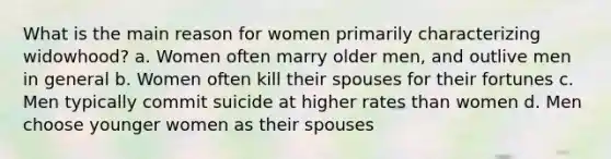 What is the main reason for women primarily characterizing widowhood? a. Women often marry older men, and outlive men in general b. Women often kill their spouses for their fortunes c. Men typically commit suicide at higher rates than women d. Men choose younger women as their spouses