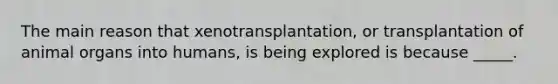 The main reason that xenotransplantation, or transplantation of animal organs into humans, is being explored is because _____.