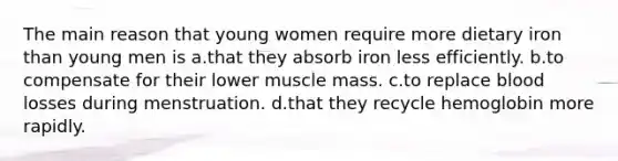 The main reason that young women require more dietary iron than young men is a.that they absorb iron less efficiently. b.to compensate for their lower muscle mass. c.to replace blood losses during menstruation. d.that they recycle hemoglobin more rapidly.