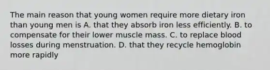 The main reason that young women require more dietary iron than young men is A. that they absorb iron less efficiently. B. to compensate for their lower muscle mass. C. to replace blood losses during menstruation. D. that they recycle hemoglobin more rapidly