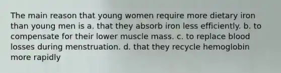 The main reason that young women require more dietary iron than young men is a. that they absorb iron less efficiently. b. to compensate for their lower muscle mass. c. to replace blood losses during menstruation. d. that they recycle hemoglobin more rapidly