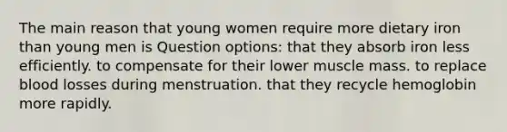 The main reason that young women require more dietary iron than young men is Question options: that they absorb iron less efficiently. to compensate for their lower muscle mass. to replace blood losses during menstruation. that they recycle hemoglobin more rapidly.