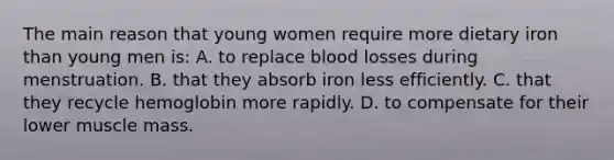 The main reason that young women require more dietary iron than young men is: A. to replace blood losses during menstruation. B. that they absorb iron less efficiently. C. that they recycle hemoglobin more rapidly. D. to compensate for their lower muscle mass.