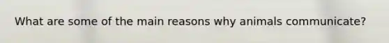What are some of the main reasons why animals communicate?