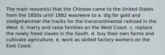 The main reason(s) that the Chinese came to the United States from the 1850s until 1882 was/were to a. dig for gold and sledgehammer the tracks for the transcontinental railroad in the West. b. marry and raise families on the West Coast. c. replace the newly freed slaves in the South. d. buy their own farms and cultivate agriculture. e. work as skilled factory workers on the East Coast.