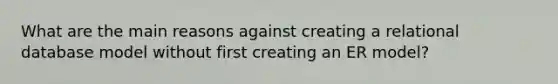 What are the main reasons against creating a relational database model without first creating an ER model?
