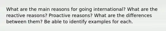 What are the main reasons for going international? What are the reactive reasons? Proactive reasons? What are the differences between them? Be able to identify examples for each.