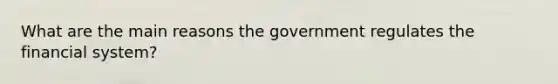 What are the main reasons the government regulates the financial system?