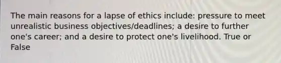 The main reasons for a lapse of ethics include: pressure to meet unrealistic business objectives/deadlines; a desire to further one's career; and a desire to protect one's livelihood. True or False