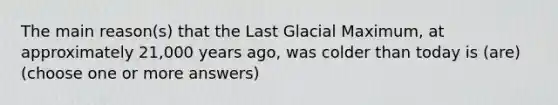 The main reason(s) that the Last Glacial Maximum, at approximately 21,000 years ago, was colder than today is (are) (choose one or more answers)