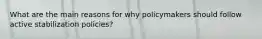 What are the main reasons for why policymakers should follow active stabilization policies?