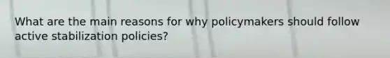 What are the main reasons for why policymakers should follow active stabilization policies?