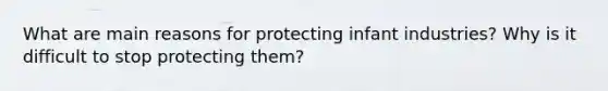 What are main reasons for protecting infant industries? Why is it difficult to stop protecting them?