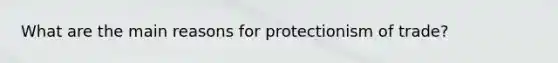 What are the main reasons for protectionism of trade?
