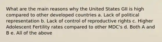 What are the main reasons why the United States GII is high compared to other developed countries a. Lack of political representation b. Lack of control of reproductive rights c. Higher Adolescent Fertility rates compared to other MDC's d. Both A and B e. All of the above