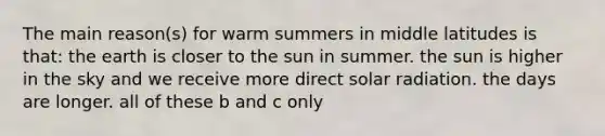 The main reason(s) for warm summers in middle latitudes is that: the earth is closer to the sun in summer. the sun is higher in the sky and we receive more direct solar radiation. the days are longer. all of these b and c only