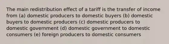 The main redistribution effect of a tariff is the transfer of income from (a) domestic producers to domestic buyers (b) domestic buyers to domestic producers (c) domestic producers to domestic government (d) domestic government to domestic consumers (e) foreign producers to domestic consumers