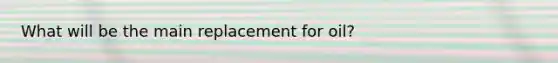 What will be the main replacement for oil?