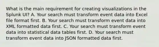 What is the main requirement for creating visualizations in the Splunk UI? A. Your search must transform event data into Excel file format first. B. Your search must transform event data into XML formatted data first. C. Your search must transform event data into statistical data tables first. D. Your search must transform event data into JSON formatted data first.