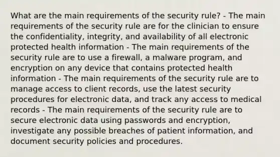 What are the main requirements of the security rule? - The main requirements of the security rule are for the clinician to ensure the confidentiality, integrity, and availability of all electronic protected health information - The main requirements of the security rule are to use a firewall, a malware program, and encryption on any device that contains protected health information - The main requirements of the security rule are to manage access to client records, use the latest security procedures for electronic data, and track any access to medical records - The main requirements of the security rule are to secure electronic data using passwords and encryption, investigate any possible breaches of patient information, and document security policies and procedures.