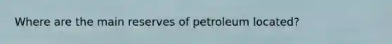 Where are the main reserves of petroleum located?