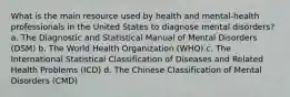 What is the main resource used by health and mental-health professionals in the United States to diagnose mental disorders? a. The Diagnostic and Statistical Manual of Mental Disorders (DSM) b. The World Health Organization (WHO) c. The International Statistical Classification of Diseases and Related Health Problems (ICD) d. The Chinese Classification of Mental Disorders (CMD)